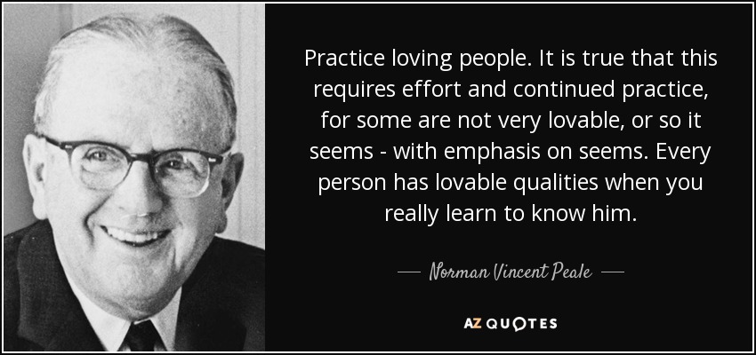 Practice loving people. It is true that this requires effort and continued practice, for some are not very lovable, or so it seems - with emphasis on seems. Every person has lovable qualities when you really learn to know him. - Norman Vincent Peale