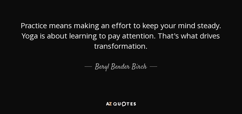 Practice means making an effort to keep your mind steady. Yoga is about learning to pay attention. That's what drives transformation. - Beryl Bender Birch