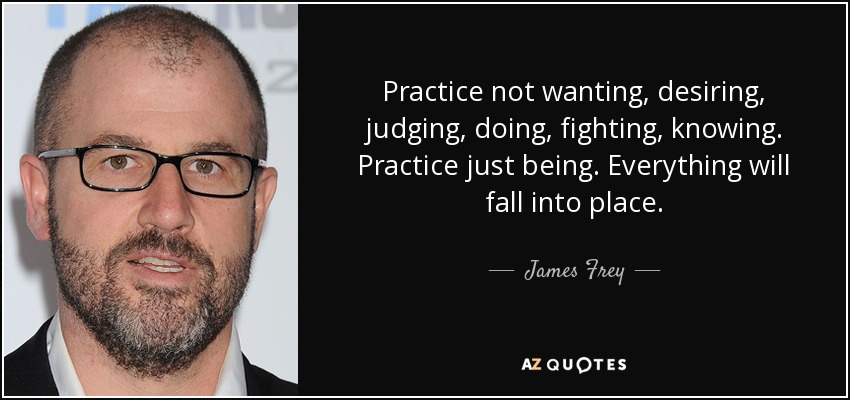 Practice not wanting, desiring, judging, doing, fighting, knowing. Practice just being. Everything will fall into place. - James Frey
