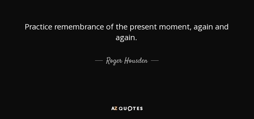 Practice remembrance of the present moment, again and again. - Roger Housden