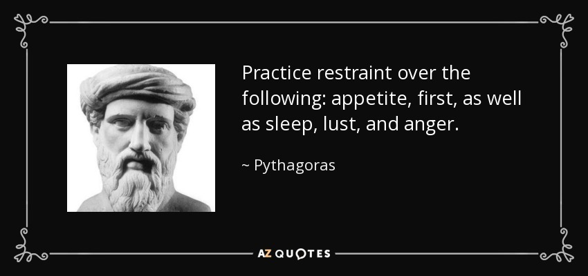 Practice restraint over the following: appetite, first, as well as sleep, lust, and anger. - Pythagoras