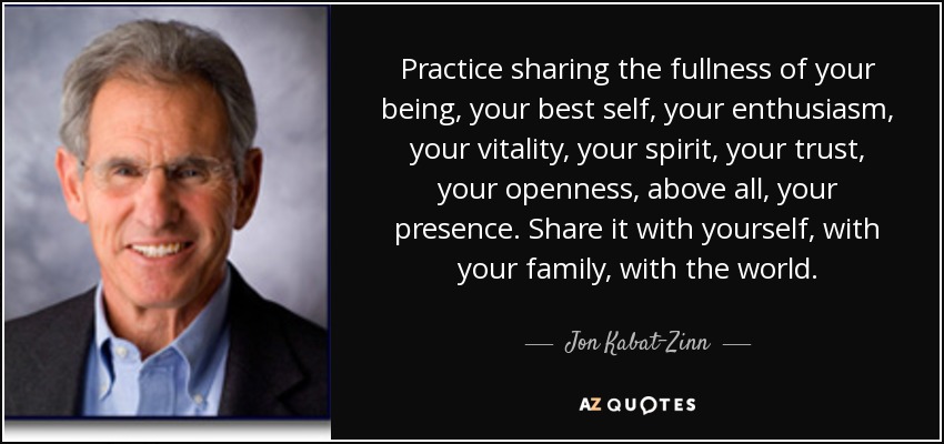 Practice sharing the fullness of your being, your best self, your enthusiasm, your vitality, your spirit, your trust, your openness, above all, your presence. Share it with yourself, with your family, with the world. - Jon Kabat-Zinn