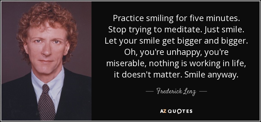Practice smiling for five minutes. Stop trying to meditate. Just smile. Let your smile get bigger and bigger. Oh, you're unhappy, you're miserable, nothing is working in life, it doesn't matter. Smile anyway. - Frederick Lenz