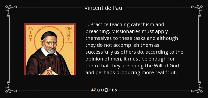 . . . Practice teaching catechism and preaching. Missionaries must apply themselves to these tasks and although they do not accomplish them as successfully as others do, according to the opinion of men, it must be enough for them that they are doing the Will of God and perhaps producing more real fruit. - Vincent de Paul