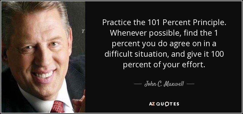 Practice the 101 Percent Principle. Whenever possible, find the 1 percent you do agree on in a difficult situation, and give it 100 percent of your effort. - John C. Maxwell