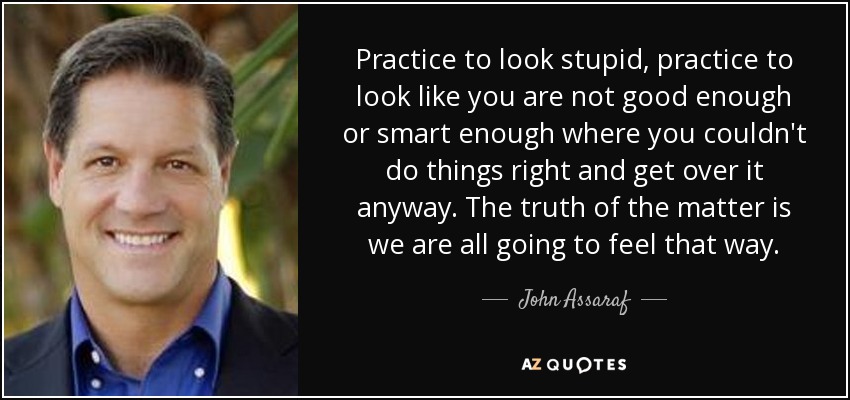 Practice to look stupid, practice to look like you are not good enough or smart enough where you couldn't do things right and get over it anyway. The truth of the matter is we are all going to feel that way. - John Assaraf