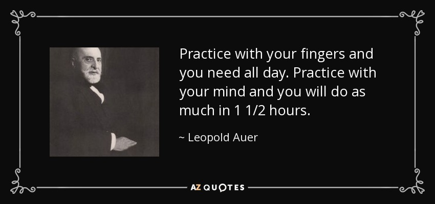 Practice with your fingers and you need all day. Practice with your mind and you will do as much in 1 1/2 hours. - Leopold Auer