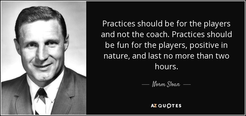 Practices should be for the players and not the coach. Practices should be fun for the players, positive in nature, and last no more than two hours. - Norm Sloan