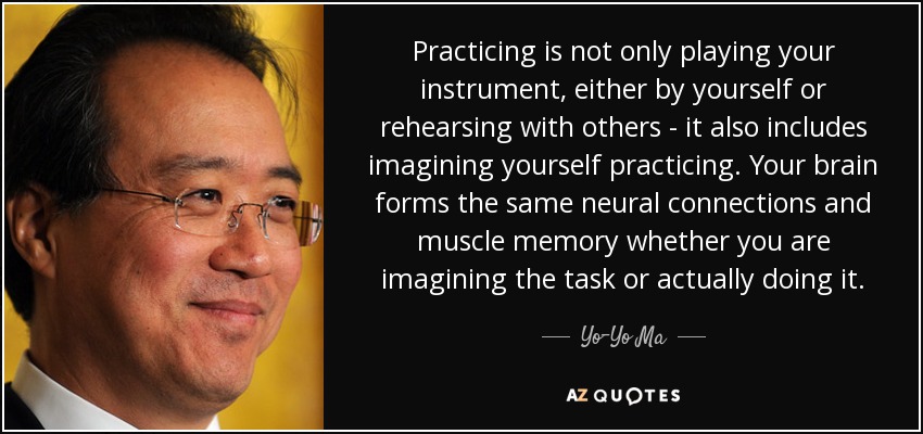 Practicing is not only playing your instrument, either by yourself or rehearsing with others - it also includes imagining yourself practicing. Your brain forms the same neural connections and muscle memory whether you are imagining the task or actually doing it. - Yo-Yo Ma