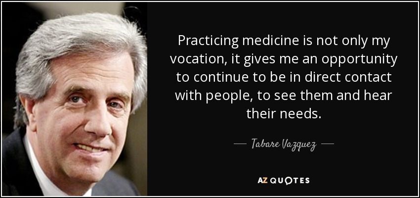 Practicing medicine is not only my vocation, it gives me an opportunity to continue to be in direct contact with people, to see them and hear their needs. - Tabare Vazquez