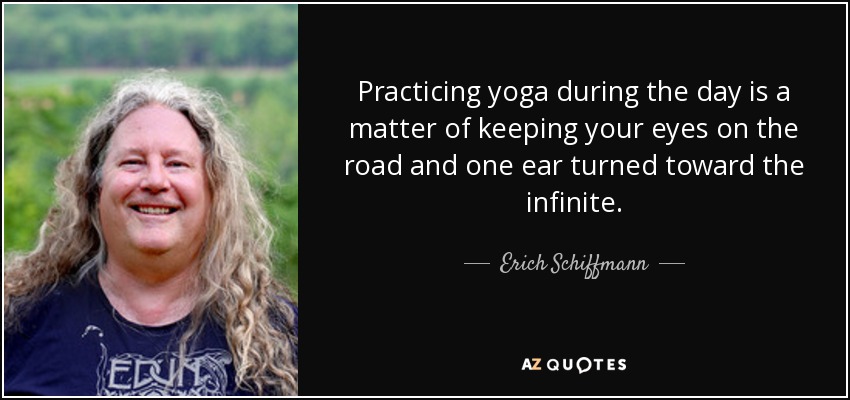 Practicing yoga during the day is a matter of keeping your eyes on the road and one ear turned toward the infinite. - Erich Schiffmann