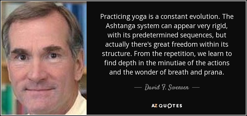 Practicing yoga is a constant evolution. The Ashtanga system can appear very rigid, with its predetermined sequences, but actually there's great freedom within its structure. From the repetition, we learn to find depth in the minutiae of the actions and the wonder of breath and prana. - David F. Swensen