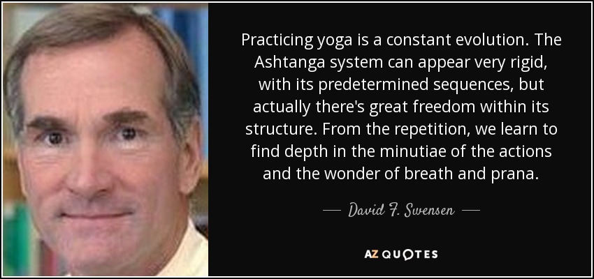 Practicing yoga is a constant evolution. The Ashtanga system can appear very rigid, with its predetermined sequences, but actually there's great freedom within its structure. From the repetition, we learn to find depth in the minutiae of the actions and the wonder of breath and prana. - David F. Swensen