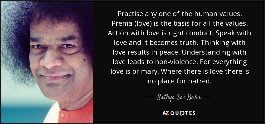 Practise any one of the human values. Prema (love) is the basis for all the values. Action with love is right conduct. Speak with love and it becomes truth. Thinking with love results in peace. Understanding with love leads to non-violence. For everything love is primary. Where there is love there is no place for hatred. - Sathya Sai Baba