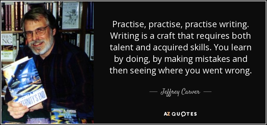 Practise, practise, practise writing. Writing is a craft that requires both talent and acquired skills. You learn by doing, by making mistakes and then seeing where you went wrong. - Jeffrey Carver