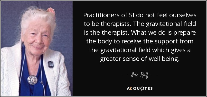 Practitioners of SI do not feel ourselves to be therapists. The gravitational field is the therapist. What we do is prepare the body to receive the support from the gravitational field which gives a greater sense of well being. - Ida Rolf