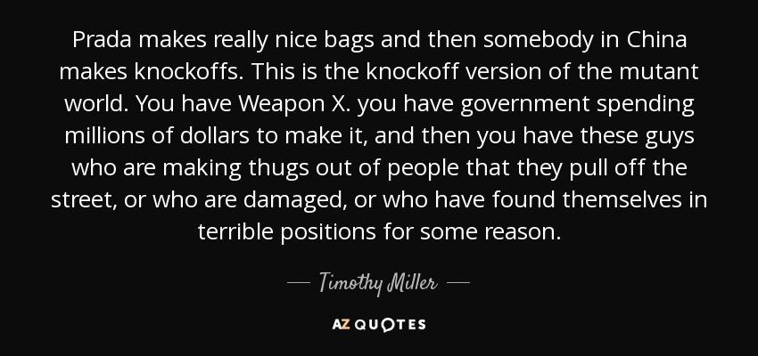 Prada makes really nice bags and then somebody in China makes knockoffs. This is the knockoff version of the mutant world. You have Weapon X. you have government spending millions of dollars to make it, and then you have these guys who are making thugs out of people that they pull off the street, or who are damaged, or who have found themselves in terrible positions for some reason. - Timothy Miller