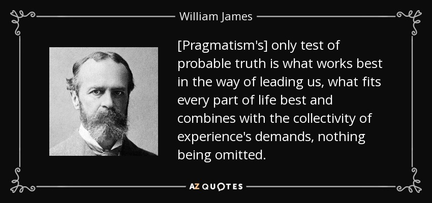 [Pragmatism's] only test of probable truth is what works best in the way of leading us, what fits every part of life best and combines with the collectivity of experience's demands, nothing being omitted. - William James