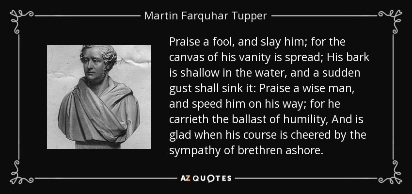 Praise a fool, and slay him; for the canvas of his vanity is spread; His bark is shallow in the water, and a sudden gust shall sink it: Praise a wise man, and speed him on his way; for he carrieth the ballast of humility, And is glad when his course is cheered by the sympathy of brethren ashore. - Martin Farquhar Tupper