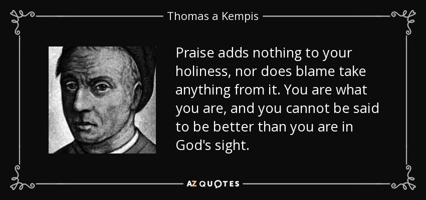 Praise adds nothing to your holiness, nor does blame take anything from it. You are what you are, and you cannot be said to be better than you are in God's sight. - Thomas a Kempis