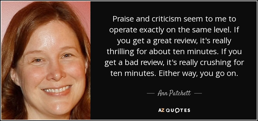 Praise and criticism seem to me to operate exactly on the same level. If you get a great review, it's really thrilling for about ten minutes. If you get a bad review, it's really crushing for ten minutes. Either way, you go on. - Ann Patchett