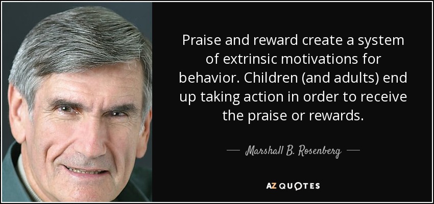 Praise and reward create a system of extrinsic motivations for behavior. Children (and adults) end up taking action in order to receive the praise or rewards. - Marshall B. Rosenberg