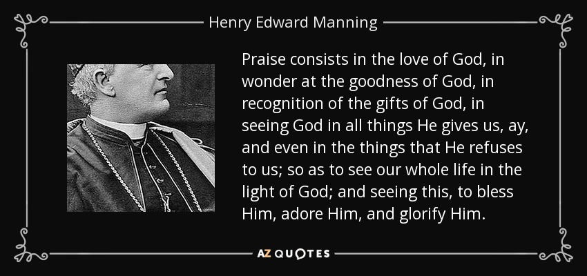 Praise consists in the love of God, in wonder at the goodness of God, in recognition of the gifts of God, in seeing God in all things He gives us, ay, and even in the things that He refuses to us; so as to see our whole life in the light of God; and seeing this, to bless Him, adore Him, and glorify Him. - Henry Edward Manning