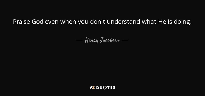 Praise God even when you don't understand what He is doing. - Henry Jacobsen