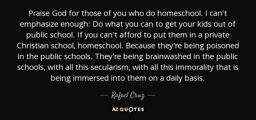Praise God for those of you who do homeschool. I can't emphasize enough: Do what you can to get your kids out of public school. If you can't afford to put them in a private Christian school, homeschool. Because they're being poisoned in the public schools. They're being brainwashed in the public schools, with all this secularism, with all this immorality that is being immersed into them on a daily basis. - Rafael Cruz