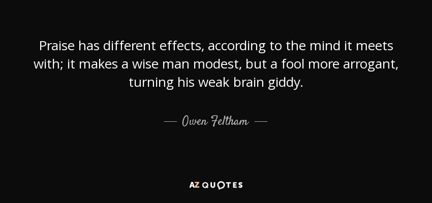 Praise has different effects, according to the mind it meets with; it makes a wise man modest, but a fool more arrogant, turning his weak brain giddy. - Owen Feltham