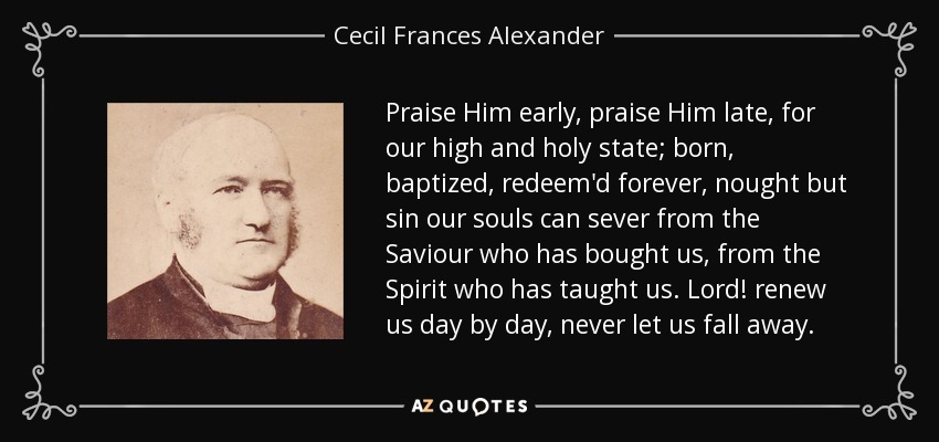 Praise Him early, praise Him late, for our high and holy state; born, baptized, redeem'd forever, nought but sin our souls can sever from the Saviour who has bought us, from the Spirit who has taught us. Lord! renew us day by day, never let us fall away. - Cecil Frances Alexander