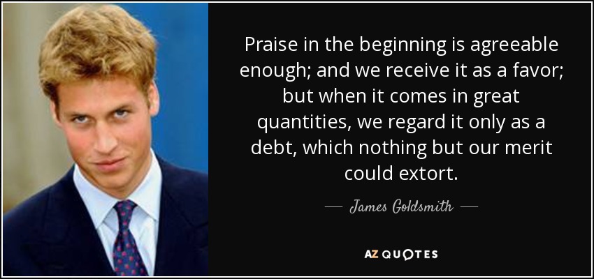 Praise in the beginning is agreeable enough; and we receive it as a favor; but when it comes in great quantities, we regard it only as a debt, which nothing but our merit could extort. - James Goldsmith