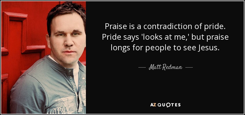 Praise is a contradiction of pride. Pride says 'looks at me,' but praise longs for people to see Jesus. - Matt Redman