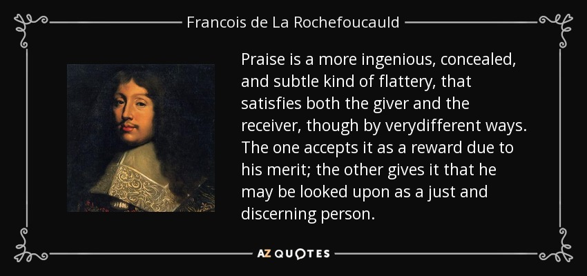 Praise is a more ingenious, concealed, and subtle kind of flattery, that satisfies both the giver and the receiver, though by verydifferent ways. The one accepts it as a reward due to his merit; the other gives it that he may be looked upon as a just and discerning person. - Francois de La Rochefoucauld