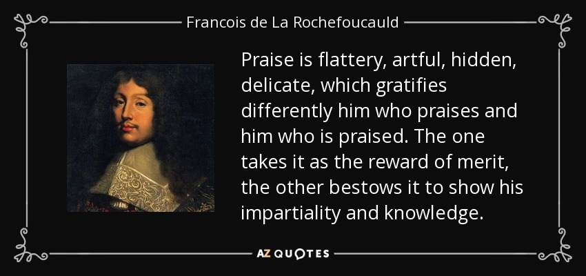 Praise is flattery, artful, hidden, delicate, which gratifies differently him who praises and him who is praised. The one takes it as the reward of merit, the other bestows it to show his impartiality and knowledge. - Francois de La Rochefoucauld