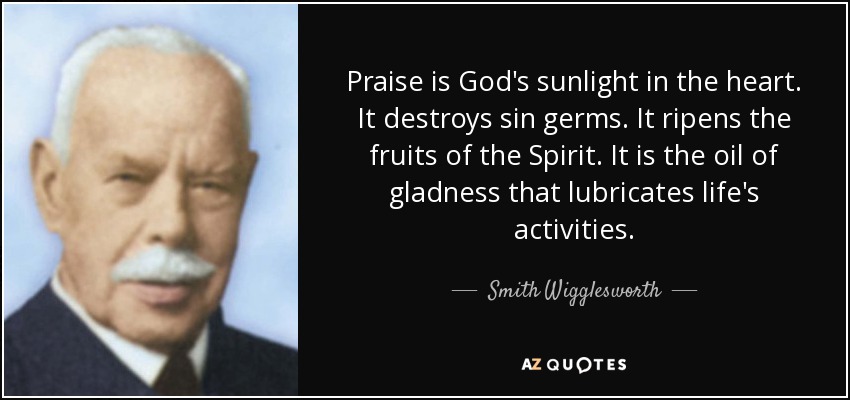 Praise is God's sunlight in the heart. It destroys sin germs. It ripens the fruits of the Spirit. It is the oil of gladness that lubricates life's activities. - Smith Wigglesworth