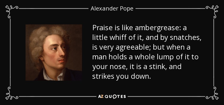 Praise is like ambergrease: a little whiff of it, and by snatches, is very agreeable; but when a man holds a whole lump of it to your nose, it is a stink, and strikes you down. - Alexander Pope
