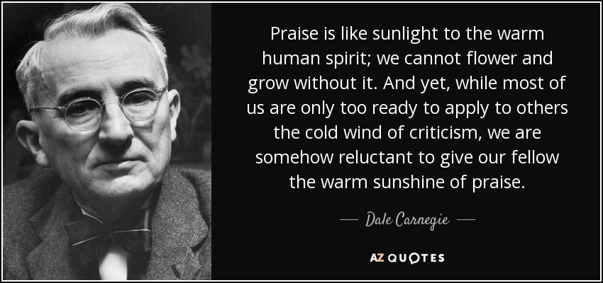 Praise is like sunlight to the warm human spirit; we cannot flower and grow without it. And yet, while most of us are only too ready to apply to others the cold wind of criticism, we are somehow reluctant to give our fellow the warm sunshine of praise. - Dale Carnegie