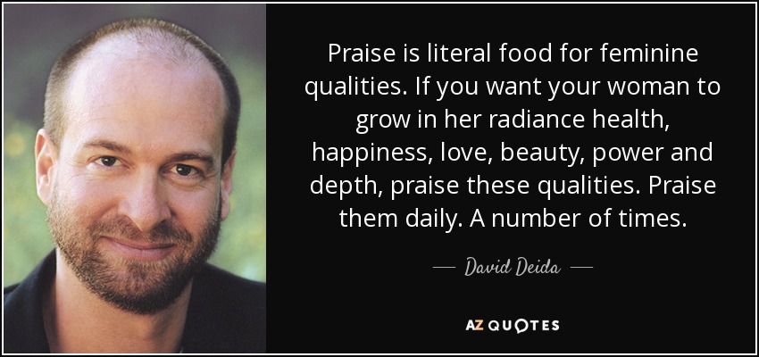 Praise is literal food for feminine qualities. If you want your woman to grow in her radiance health, happiness, love, beauty, power and depth, praise these qualities. Praise them daily. A number of times. - David Deida