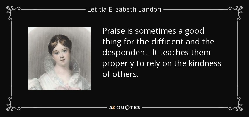 Praise is sometimes a good thing for the diffident and the despondent. It teaches them properly to rely on the kindness of others. - Letitia Elizabeth Landon
