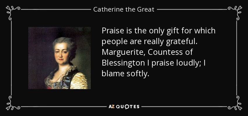 Praise is the only gift for which people are really grateful. Marguerite, Countess of Blessington I praise loudly; I blame softly. - Catherine the Great