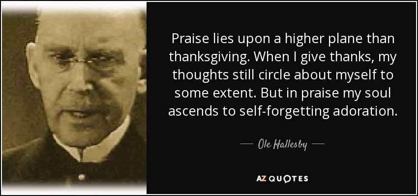 Praise lies upon a higher plane than thanksgiving. When I give thanks, my thoughts still circle about myself to some extent. But in praise my soul ascends to self-forgetting adoration. - Ole Hallesby