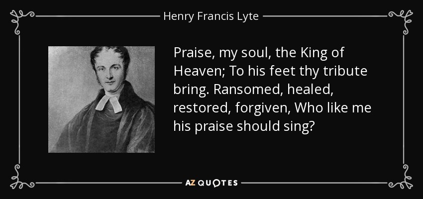 Praise, my soul, the King of Heaven; To his feet thy tribute bring. Ransomed, healed, restored, forgiven, Who like me his praise should sing? - Henry Francis Lyte