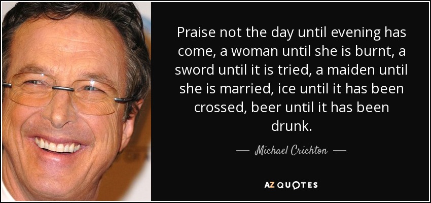 Praise not the day until evening has come, a woman until she is burnt, a sword until it is tried, a maiden until she is married, ice until it has been crossed, beer until it has been drunk. - Michael Crichton