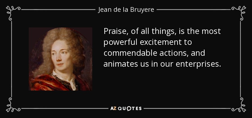Praise, of all things, is the most powerful excitement to commendable actions, and animates us in our enterprises. - Jean de la Bruyere