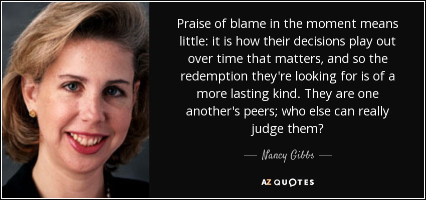 Praise of blame in the moment means little: it is how their decisions play out over time that matters, and so the redemption they're looking for is of a more lasting kind. They are one another's peers; who else can really judge them? - Nancy Gibbs