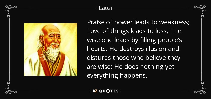 Praise of power leads to weakness; Love of things leads to loss; The wise one leads by filling people's hearts; He destroys illusion and disturbs those who believe they are wise; He does nothing yet everything happens. - Laozi