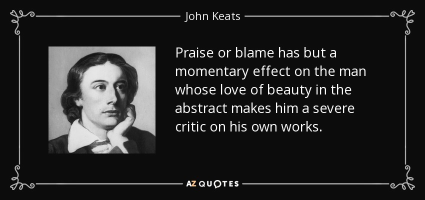 Praise or blame has but a momentary effect on the man whose love of beauty in the abstract makes him a severe critic on his own works. - John Keats