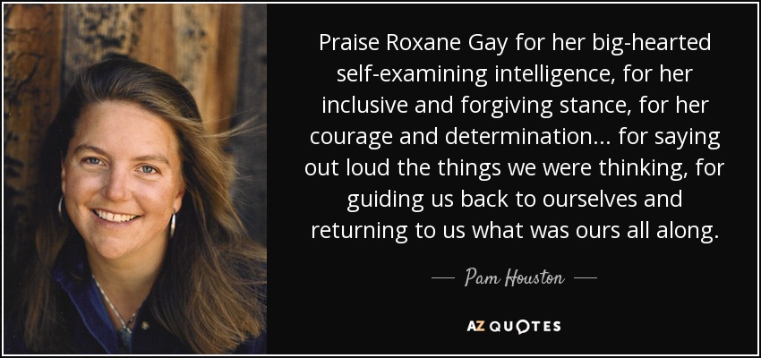 Praise Roxane Gay for her big-hearted self-examining intelligence, for her inclusive and forgiving stance, for her courage and determination . . . for saying out loud the things we were thinking, for guiding us back to ourselves and returning to us what was ours all along. - Pam Houston