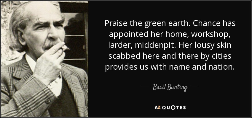 Praise the green earth. Chance has appointed her home, workshop, larder, middenpit. Her lousy skin scabbed here and there by cities provides us with name and nation. - Basil Bunting